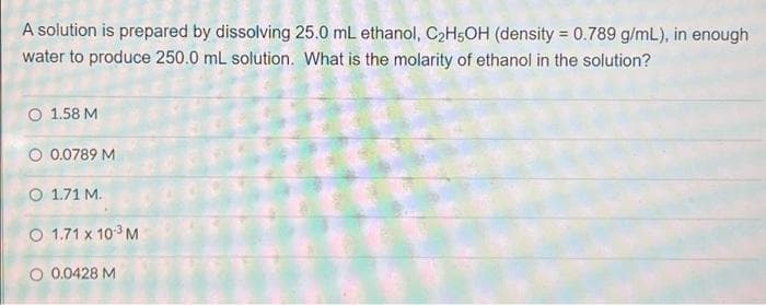 A solution is prepared by dissolving 25.0 mL ethanol, C₂H5OH (density = 0.789 g/mL), in enough
water to produce 250.0 mL solution. What is the molarity of ethanol in the solution?
O 1.58 M
O 0.0789 M
O 1.71 M.
O 1.71 x 10-³ M
O 0.0428 M