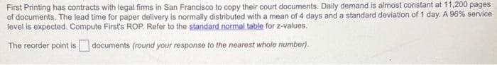 First Printing has contracts with legal firms in San Francisco to copy their court documents. Daily demand is almost constant at 11,200 pages
of documents. The lead time for paper delivery is normally distributed with a mean of 4 days and a standard deviation of 1 day. A 96% service
level is expected. Compute First's ROP. Refer to the standard normal table for z-values.
The reorder point is documents (round your response to the nearest whole number).