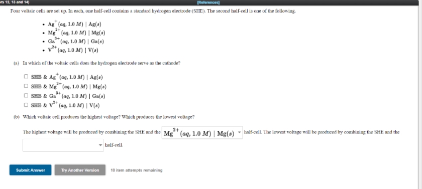 urs 12, 13 and 14)
References)
Four voltaic cells are sel up. In each, one half-cell contains a standard hydrogen electrode (SIE). The second half-cell is one of the following.
• Ag (ag, 1.0 M) | Ag(a)
• Mg" (ag, 1.0 M) | Mg(a)
• Ga" (ag, 1.0 M) | Ga(s)
v** (aq, 1.0 M) | V(a)
(a) In which of the voltaic cells does the hydrogen electrode serve as the catbode?
O SHE & Ag" (aq, 1.0 M) | Ag(a)
O SHE & Mg" (ag, 1.0 M) | Mg(»)
O SHE & Ga" (ag, 1.0 M) | Ga(s)
O SHE & V" (aq, 1.0 M) | V(s)
3+
(b) Which voltaic cell produces the highest voltage? Which produces the lowest voltage?
The highest voltage will be prodneoed by combining the SHE and the Mg" (aq, 1.0 M) | Mg(s)
- half-cell. The lowest voltage will be prochaced by combining the SHE aad the
- bal-cell
Submit Answer
Try Another Version
10 item attempts remaining

