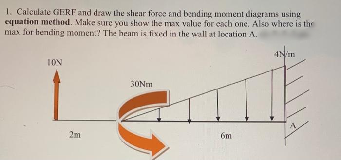 1. Calculate GERF and draw the shear force and bending moment diagrams using
equation method. Make sure you show the max value for each one. Also where is the
max for bending moment? The beam is fixed in the wall at location A.
4N/m
10N
30NM
2m
6m
