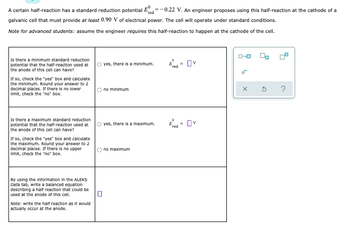 A certain half-reaction has a standard reduction potential E=-0.22 V. An engineer proposes using this half-reaction at the cathode of a
red
galvanic cell that must provide at least 0.90 V of electrical power. The cell will operate under standard conditions.
Note for advanced students: assume the engineer requires this half-reaction to happen at the cathode of the cell.
O-0
Is there a minimum standard reduction
potential that the half-reaction used at
O yes, there is a minimum.
Ov
%3D
red
the anode of this cell can have?
If so, check the "yes" box and calculate
the minimum. Round your answer to 2
decimal places. If there is no lower
Iimit, check the "no" box.
no minimum
?
Is there a maximum standard reduction
O yes, there is a maximum.
= Dv
potential that the half-reaction used at
red
the anode of this cell can have?
If so, check the "yes" box and calculate
the maximum. Round your answer to 2
decimal places. If there is no upper
limit, check the "no" box.
no maximum
By using the information in the ALEKS
Data tab, write a balanced equation
describing a hair reaction that could be
used at the anode of this cell.
Note: write the half reaction as It would
actually occur at the anode.
