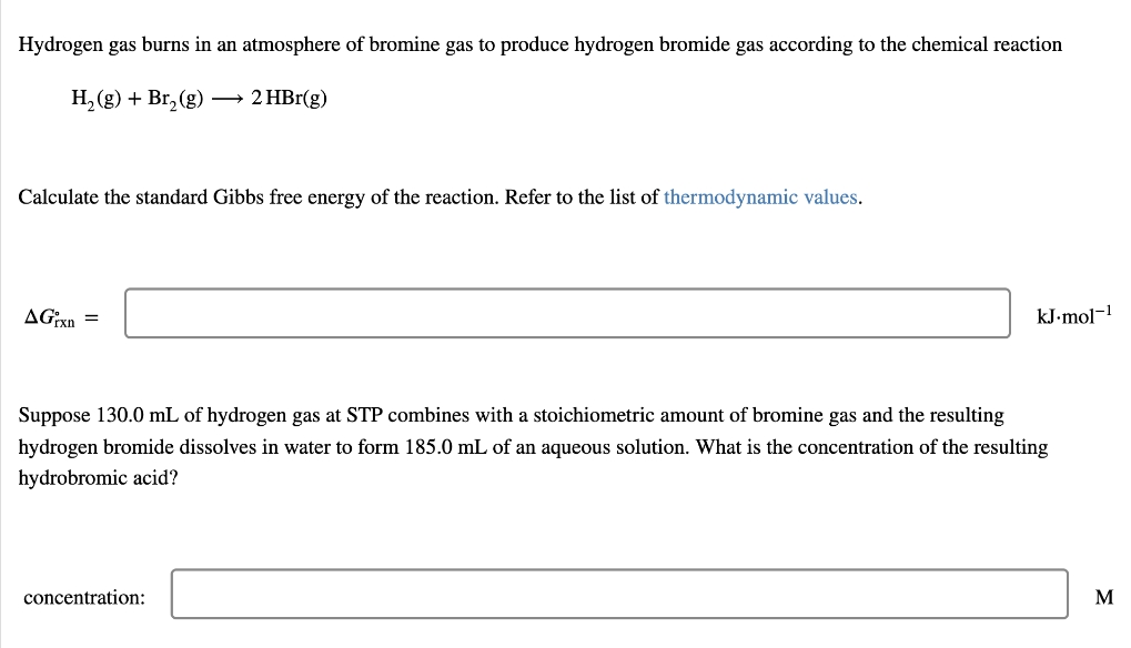 Hydrogen gas burns in an atmosphere of bromine gas to produce hydrogen bromide gas according to the chemical reaction
H, (g) + Br, (g) → 2 HBr(g)
Calculate the standard Gibbs free energy of the reaction. Refer to the list of thermodynamic values.
AGixn =
kJ-mol-!
Suppose 130.0 mL of hydrogen gas at STP combines with a stoichiometric amount of bromine gas and the resulting
hydrogen bromide dissolves in water to form 185.0 mL of an aqueous solution. What is the concentration of the resulting
hydrobromic acid?
concentration:
M
