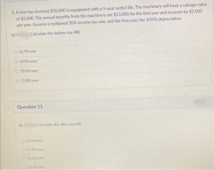 5. A firm has invested $50,000 in equipment with a 5-year useful life. The machinery will have a salvage value
of $5,000. The annual benefits from the machinery are $13,000 for the first year and increase by $2,000
per year. Assume a combined 30% income tax rate, and the firm uses the SOYD depreciation.
(a) ()
Calculate the before-tax IRR.
O 16.7%/year
O 18.9%/year
O 20.6%/year
O 21.8%/ycar
Question 11
(b) (
is) Calculate the after-tax IRR.
O 11.9%/ycar
O 13.3%/ycar
O 14.2%/year
O 15.2%/year
