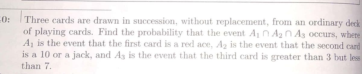 Three cards are drawn in succession, without replacement, from an ordinary deck
of playing cards. Find the probability that the event A10 A2 N A3 occurs, where
Aj is the event that the first card is a red ace, A2 is the event that the second card
is a 10 or a jack, and A3 is the event that the third card is greater than 3 but less
0:
than 7.
