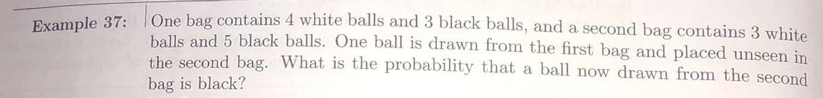 One bag contains 4 white balls and 3 black balls, and a second bag contains 3 white
balls and 5 black balls. One ball is drawn from the first bag and placed unseen in
the second bag. What is the probability that a ball now drawn from the second
Example 37:
bag is black?
