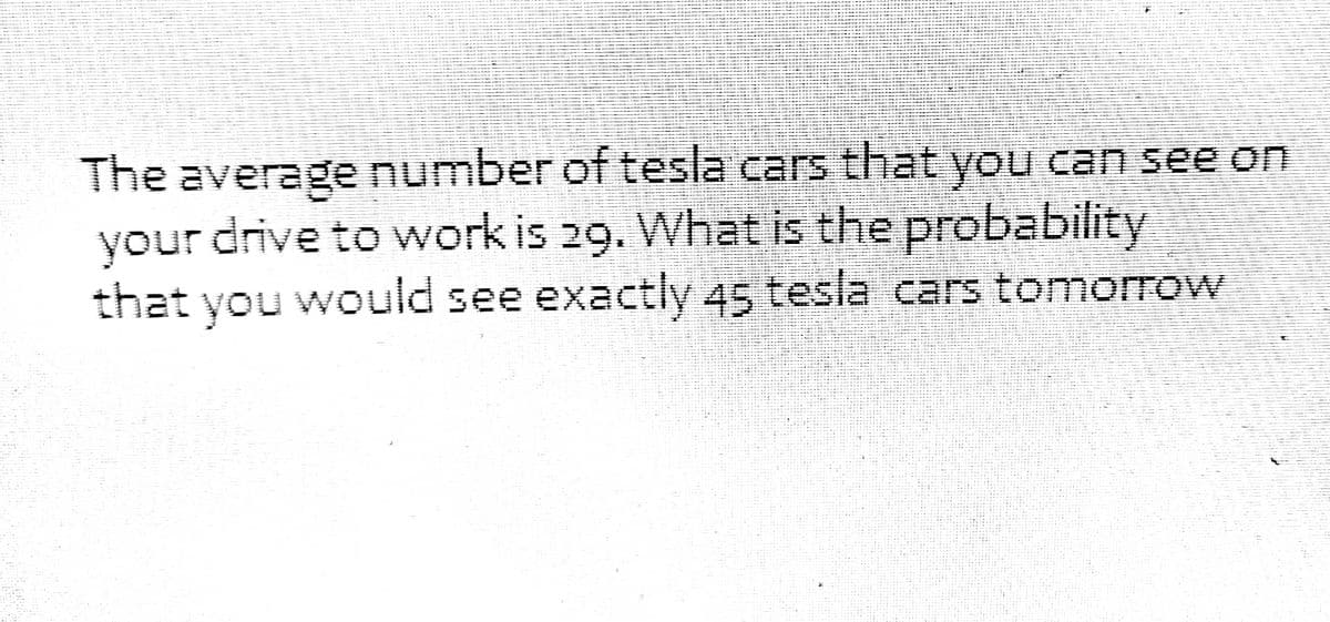 The average number of tesla cars that you can see on
your drive to work is 29. What is the probability
that you would see exactly 45 tesla cars tomorrow