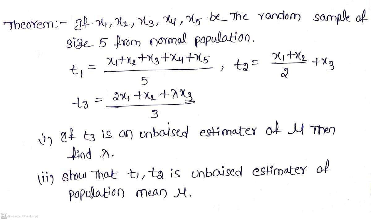 TheOrem:- Jt, X2, U3, Xy, Mg be The yandom sanmle al
size 5 from normal population.
|
ta =
+X3
t,
5
t3
Ú af t3 is an enbalsed
find o.
estimater of l Then
vi, show That ti,ta is unbaised estimater of
population mean M.
CS Scanned with CamScanner
