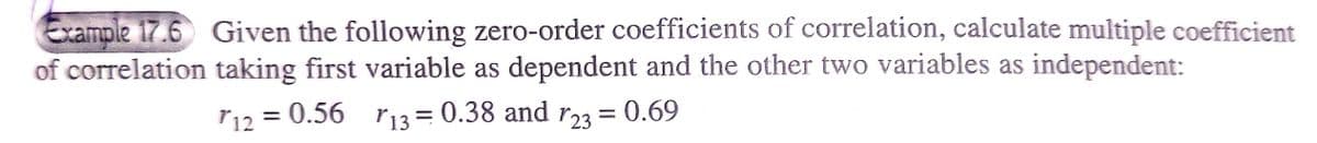 Example 17.6 Given the following zero-order coefficients of correlation, calculate multiple coefficient
of correlation taking first variable as dependent and the other two variables as independent:
r12 =
= 0.56 r13= 0.38 and r23
= 0.69
