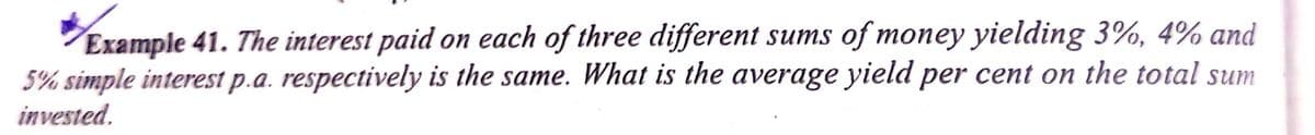 Example 41. The interest paid on each of three different sums of money yielding 3%, 4% and
5% simple interest p.a. respectively is the same. What is the average yield per cent on the total sum
invested.
