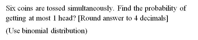 Six coins are tossed simultaneously. Find the probability of
getting at most 1 head? [Round answer to 4 decimals]
(Use binomial distribution)