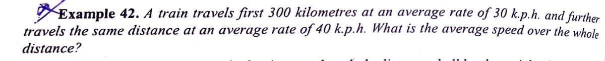 Example 42. A train travels first 300 kilometres at an average rate of 30 k.p.h. and further
travels the same distance at an average rate of 40 k.p.h. What is the average speed over the whole
distance?
