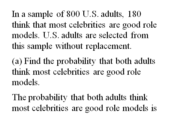 In a sample of 800 U.S. adults, 180
think that most celebrities are good role
models. U.S. adults are selected from
this sample without replacement.
(a) Find the probability that both adults
think most celebrities are good role
models.
The probability that both adults think
most celebrities are good role models is