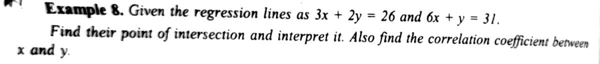 %3D
Example 8. Given the regression lines as 3x + 2y = 26 and 6x + y = 31.
%3D
Find their point of intersection and interpret it. Also find the correlation coefficient between
x and y.
