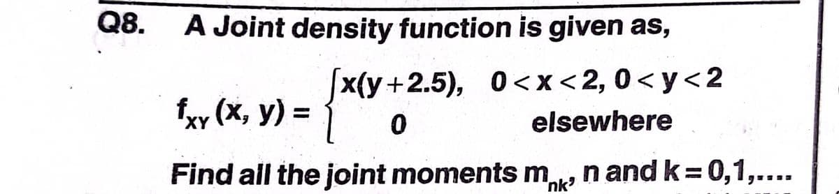 Q8.
A Joint density function is given as,
|x(y+2.5), 0<x<2,0<y<2
fxy (x, y) =
XY
elsewhere
Find all the joint moments m
nk
n and k = 0,1,....
%3D
