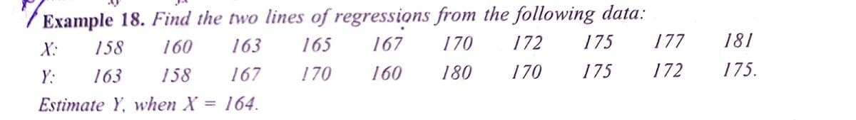 / Example 18. Find the two lines of regressions from the following data:
X:
158
160
163
165
167
170
172
175
177
181
Y:
163
158
167
170
160
180
170
175
172
175.
Estimate Y, when X = 164.
%3D
