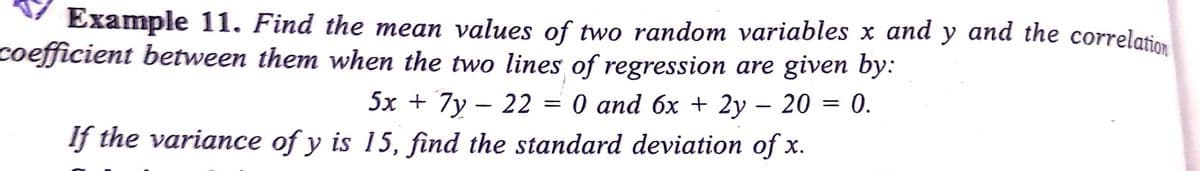 Example 11. Find the mean values of two random variables x and y and the correlation
coefficient between them when the two lines of regression are given by:
5x + 7y – 22 = 0 and 6x + 2y – 20 = 0.
If the variance of y is 15, find the standard deviation of x.
-
