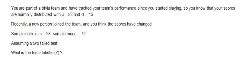 You are part of a trivia team and have tracked your team's performance since you started playing, so you know that your scores
are normally distributed with u = 88 and a = 15
Recently, a new person joined the team, and you think the scores have changed
Sample data is: n = 28, sample mean = 72
Assuming a two tailed test,
What is the test statistic (Z)?