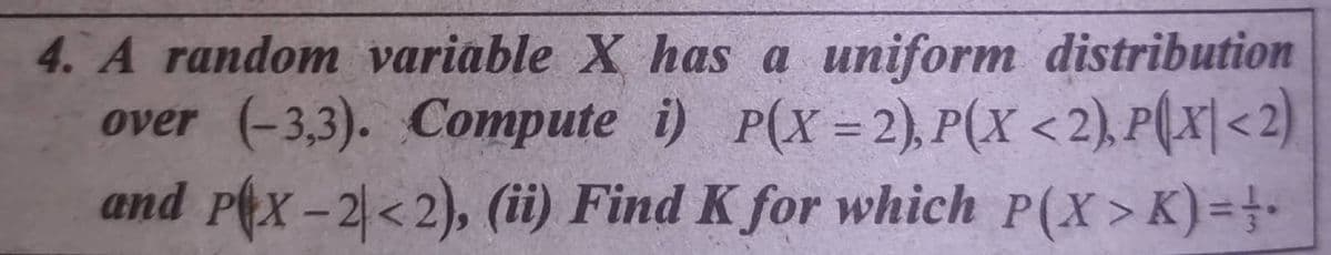 4. A random variable X has a uniform distribution
over (-3,3). Compute i) P(X = 2), P(X <2),P(x|<2)
and pex-2<2), (ii) Find K for which P(X>K)=4-
%3D
