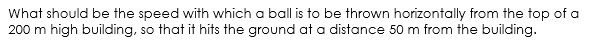 What should be the speed with which a ball is to be thrown horizontally from the top of a
200 m high building, so that it hits the ground at a distance 50 m from the building.
