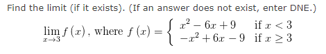 Find the limit (if it exists). (If an answer does not exist, enter DNE.)
x² –
6x + 9
if x < 3
lim f (x), where f (x) = {
-22 + 6x – 9 if x 23
