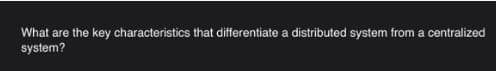 What are the key characteristics that differentiate a distributed system from a centralized
system?