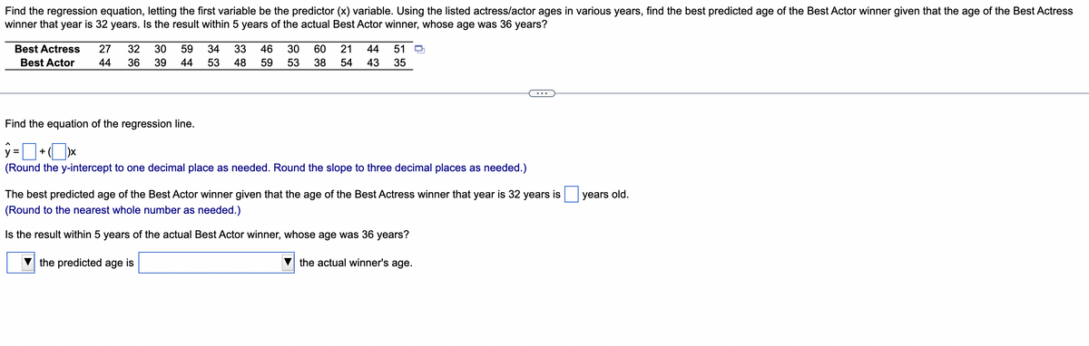 Find the regression equation, letting the first variable be the predictor (x) variable. Using the listed actress/actor ages in various years, find the best predicted age of the Best Actor winner given that the age of the Best Actress
winner that year is 32 years. Is the result within 5 years of the actual Best Actor winner, whose age was 36 years?
Best Actress 27 32 30 59 34 33 46 30 60 21 44 51
59 53 38 54 43 35
Best Actor 44 36 39
44 53 48
Find the equation of the regression line.
y=+x
(Round the y-intercept to one decimal place as needed. Round the slope to three decimal places as needed.)
years old.
The best predicted age of the Best Actor winner given that the age of the Best Actress winner that year is 32 years is
(Round to the nearest whole number as needed.)
Is the result within 5 years of the actual Best Actor winner, whose age was 36 years?
the predicted age is
the actual winner's age.