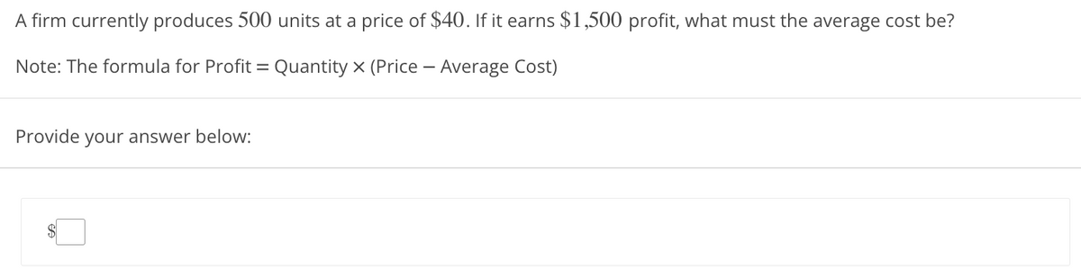 A firm currently produces 500 units at a price of $40. If it earns $1,500 profit, what must the average cost be?
Note: The formula for Profit = Quantity X (Price - Average Cost)
Provide your answer below: