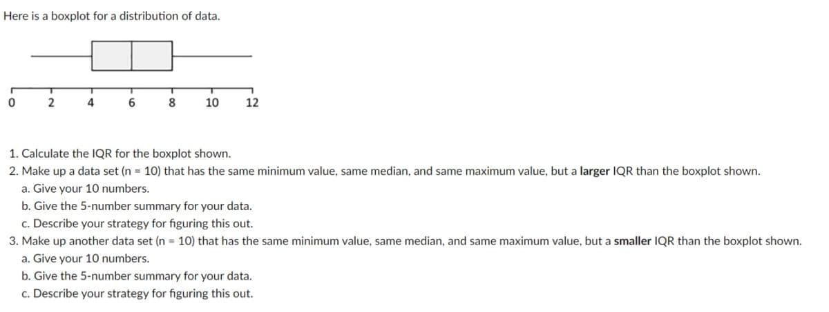 Here is a boxplot for a distribution of data.
0
2
T
4
6
8
T
10
12
1. Calculate the IQR for the boxplot shown.
2. Make up a data set (n = 10) that has the same minimum value, same median, and same maximum value, but a larger IQR than the boxplot shown.
a. Give your 10 numbers.
b. Give the 5-number summary for your data.
c. Describe your strategy for figuring this out.
3. Make up another data set (n = 10) that has the same minimum value, same median, and same maximum value, but a smaller IQR than the boxplot shown.
a. Give your 10 numbers.
b. Give the 5-number summary for your data.
c. Describe your strategy for figuring this out.