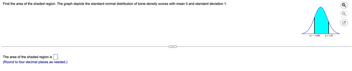 Find the area of the shaded region. The graph depicts the standard normal distribution of bone density scores with mean 0 and standard deviation 1.
z= - 0.99
z= 1.27
...
The area of the shaded region is
(Round to four decimal places as needed.)
