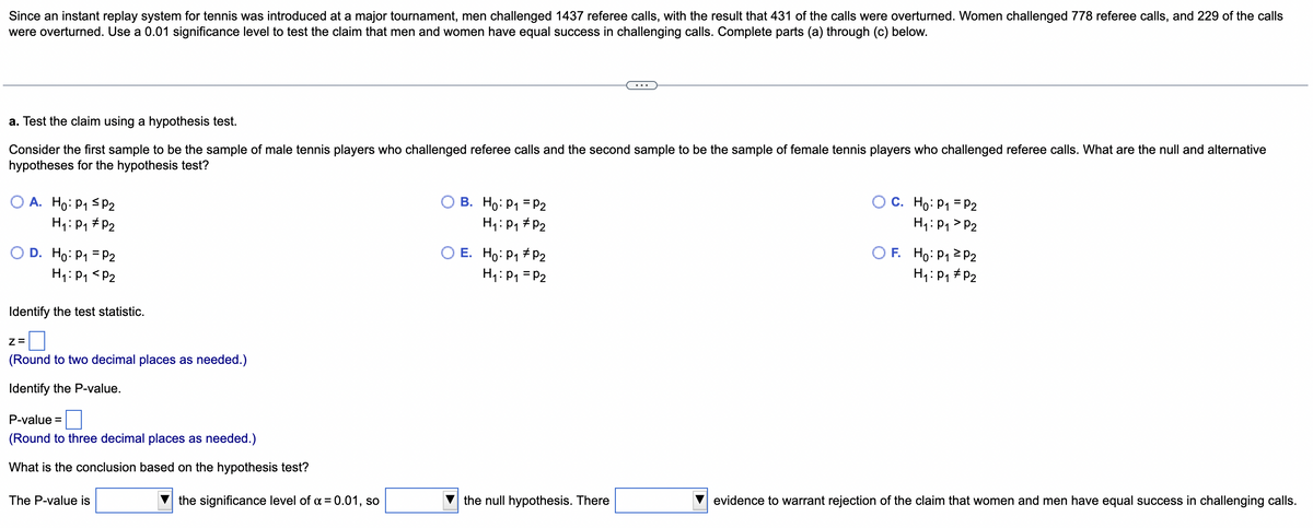 Since an instant replay system for tennis was introduced at a major tournament, men challenged 1437 referee calls, with the result that 431 of the calls were overturned. Women challenged 778 referee calls, and 229 of the calls
were overturned. Use a 0.01 significance level to test the claim that men and women have equal success in challenging calls. Complete parts (a) through (c) below.
a. Test the claim using a hypothesis test.
Consider the first sample to be the sample of male tennis players who challenged referee calls and the second sample to be the sample of female tennis players who challenged referee calls. What are the null and alternative
hypotheses for the hypothesis test?
O A. Ho: P1 <p2
H1: P1 # P2
О В. Но: Р1 -Р2
H1: P1 # P2
O C. Ho: P1 = P2
H1: P1 > P2
D. Ho: P1 = P2
H1: P1 <P2
O E. Ho: P1 # P2
H1: P1 = P2
O F. Ho: P1 2 P2
H4: P, #P2
Identify the test statistic.
Z=
(Round to two decimal places as needed.)
Identify the P-value.
P-value =
(Round to three decimal places as needed.)
What is the conclusion based on the hypothesis test?
The P-value is
the significance level of a = 0.01, so
the null hypothesis. There
evidence to warrant rejection of the claim that women and men have equal success in challenging calls.
