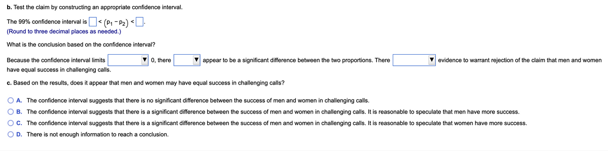 b. Test the claim by constructing an appropriate confidence interval.
The 99% confidence interval is| < (P1 - P2) <
(Round to three decimal places as needed.)
What is the conclusion based on the confidence interval?
Because the confidence interval limits
0, there
appear to be a significant difference between the two proportions. There
evidence to warrant rejection of the claim that men and women
have equal success in challenging calls.
c. Based on the results, does it appear that men and women may have equal success in challenging calls?
O A. The confidence interval suggests that there is no significant difference between the success of men and women in challenging calls.
B. The confidence interval suggests that there is a significant difference between the success of men and women in challenging calls. It is reasonable to speculate that men have more success.
O C. The confidence interval suggests that there is a significant difference between the success of men and women in challenging calls. It is reasonable to speculate that women have more success.
O D. There is not enough information to reach a conclusion.
