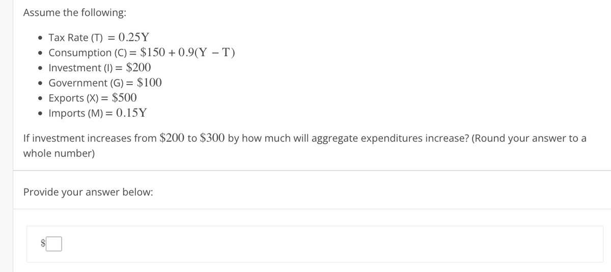 Assume the following:
• Tax Rate (T) = 0.25Y
Consumption (C) = $150 +0.9(YT)
• Investment (1) = $200
Government (G) = $100
Exports (X) = $500
Imports (M) = 0.15Y
If investment increases from $200 to $300 by how much will aggregate expenditures increase? (Round your answer to a
whole number)
Provide your answer below: