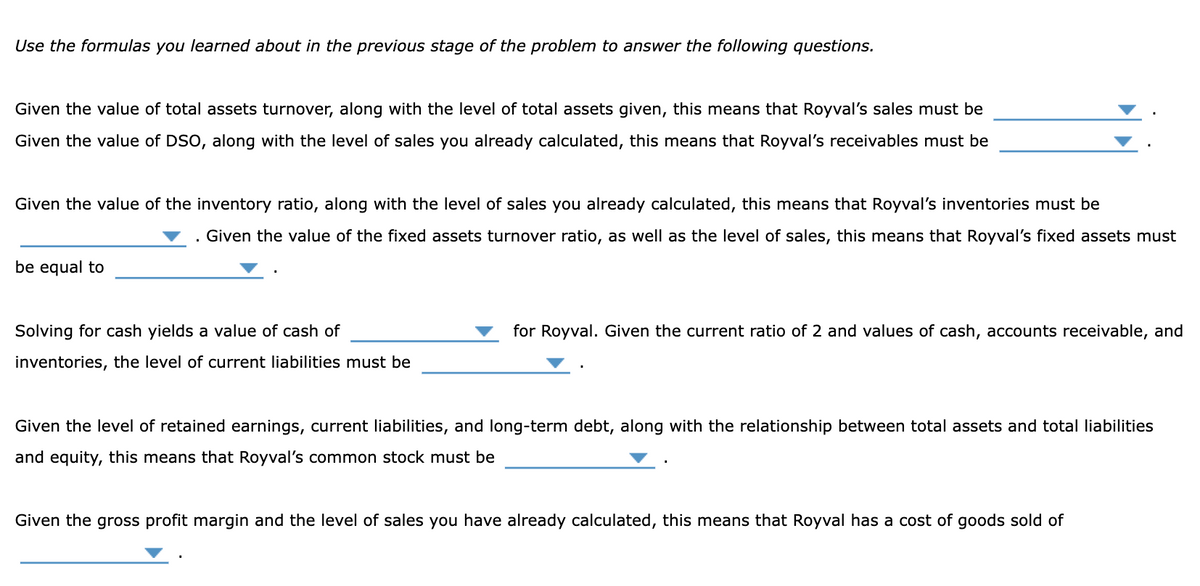 Use the formulas you learned about in the previous stage of the problem to answer the following questions.
Given the value of total assets turnover, along with the level of total assets given, this means that Royval's sales must be
Given the value of DSO, along with the level of sales you already calculated, this means that Royval's receivables must be
Given the value of the inventory ratio, along with the level of sales you already calculated, this means that Royval's inventories must be
Given the value of the fixed assets turnover ratio, as well as the level of sales, this means that Royval's fixed assets must
be equal to
Solving for cash yields a value of cash of
inventories, the level of current liabilities must be
for Royval. Given the current ratio of 2 and values of cash, accounts receivable, and
Given the level of retained earnings, current liabilities, and long-term debt, along with the relationship between total assets and total liabilities
and equity, this means that Royval's common stock must be
Given the gross profit margin and the level of sales you have already calculated, this means that Royval has a cost of goods sold of