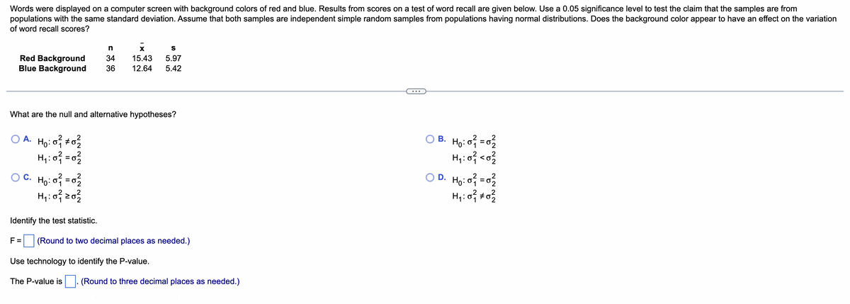 Words were displayed on a computer screen with background colors of red and blue. Results from scores on a test of word recall are given below. Use a 0.05 significance level to test the claim that the samples are from
populations with the same standard deviation. Assume that both samples are independent simple random samples from populations having normal distributions. Does the background color appear to have an effect on the variation
of word recall scores?
n
x
S
34 15.43 5.97
Red Background
Blue Background
36 12.64 5.42
What are the null and alternative hypotheses?
A. Ho: 0²/12 #0²/22
OB. H₂:0²=0₂2
H₁:0² = 0²/2
H₁:0² <0²/2
OC. H₂:0² = 0²₂2
H₁: 0²1 20²2/2
OD. H₂:0² = 0²/2
H₁:0² *0²/2
Identify the test statistic.
F= (Round to two decimal places as needed.)
Use technology to identify the P-value.
The P-value is (Round to three decimal places as needed.)