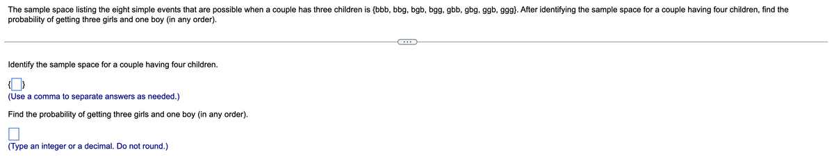 The sample space listing the eight simple events that are possible when a couple has three children is {bbb, bbg, bgb, bgg, gbb, gbg, ggb, ggg}. After identifying the sample space for a couple having four children, find the
probability of getting three girls and one boy (in any order).
Identify the sample space for a couple having four children.
(Use a comma to separate answers as needed.)
Find the probability of getting three girls and one boy (in any order).
(Type an integer or a decimal. Do not round.)
