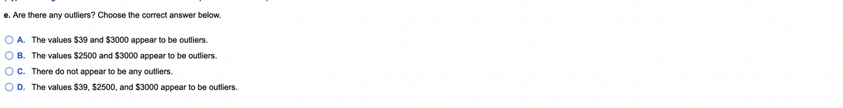 e. Are there any outliers? Choose the correct answer below.
O A. The values $39 and $3000 appear to be outliers.
B. The values $2500 and $3000 appear to be outliers.
C. There do not appear to be any outliers.
D. The values $39, $2500, and $3000 appear to be outliers.
