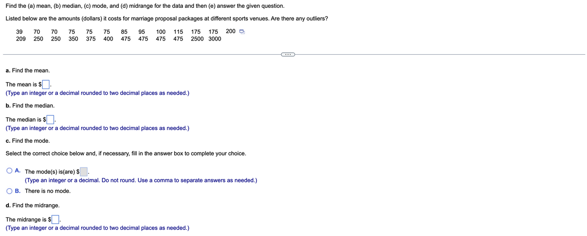 Find the (a) mean, (b) median, (c) mode, and (d) midrange for the data and then (e) answer the given question.
Listed below are the amounts (dollars) it costs for marriage proposal packages at different sports venues. Are there any outliers?
39
70
70
75
75
75
85
95
100
115
175
175
200 D
209
250
250
350
375
400
475
475
475
475
2500 3000
a. Find the mean.
The mean is $
(Type an integer or a decimal rounded to two decimal places as needed.)
b. Find the median.
The median is $
(Type an integer or a decimal rounded to two decimal places as needed.)
c. Find the mode.
Select the correct choice below and, if necessary, fill in the answer box to complete your choice.
A. The mode(s) is(are) $
(Type an integer or a decimal. Do not round. Use a comma to separate answers as needed.)
B. Ther
is no mode.
d. Find the midrange.
The midrange is $
(Type an integer or a decimal rounded to two decimal places as needed.)
