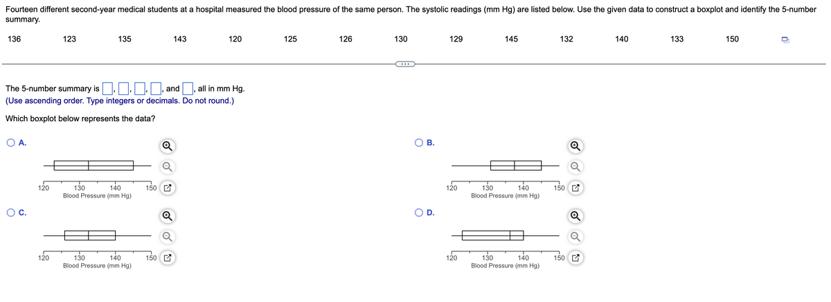 Fourteen different second-year medical students at a hospital measured the blood pressure of the same person. The systolic readings (mm Hg) are listed below. Use the given data to construct a boxplot and identify the 5-number
summary.
136
123
135
143
120
125
126
130
129
145
132
140
133
150
The 5-number summary is, ,
and , all in mm Hg.
(Use ascending order. Type integers or decimals. Do not round.)
Which boxplot below represents the data?
O A.
В.
120
150 C
150 E
130
Blood Pressure (mm Hg)
140
120
130
140
Blood Pressure (mm Hg)
Oc.
D.
120
150 E
150 E
130
Blood Pressure (mm Hg)
140
120
130
Blood Pressure (mm Hg)
140
