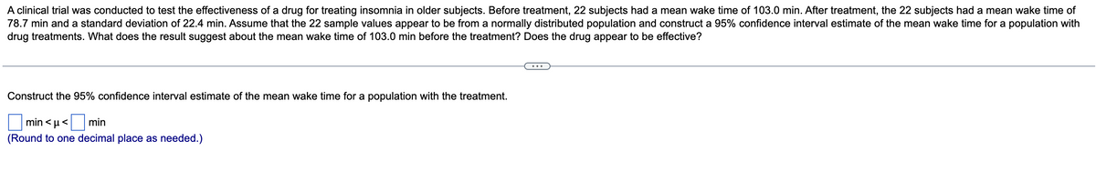 A clinical trial was conducted to test the effectiveness of a drug for treating insomnia in older subjects. Before treatment, 22 subjects had a mean wake time of 103.0 min. After treatment, the 22 subjects had a mean wake time of
78.7 min and a standard deviation of 22.4 min. Assume that the 22 sample values appear to be from a normally distributed population and construct a 95% confidence interval estimate of the mean wake time for a population with
drug treatments. What does the result suggest about the mean wake time of 103.0 min before the treatment? Does the drug appear to be effective?
Construct the 95% confidence interval estimate of the mean wake time for a population with the treatment.
min < µ<
min
(Round to one decimal place as needed.)
