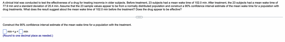 A clinical trial was conducted to test the effectiveness of a drug for treating insomnia in older subjects. Before treatment, 23 subjects had a mean wake time of 102.0 min. After treatment, the 23 subjects had a mean wake time of
77.9 min and a standard deviation of 20.4 min. Assume that the 23 sample values appear to be from a normally distributed population and construct a 90% confidence interval estimate of the mean wake time for a population with
drug treatments. What does the result suggest about the mean wake time of 102.0 min before the treatment? Does the drug appear to be effective?
...
Construct the 90% confidence interval estimate of the mean wake time for a population with the treatment.
min < µ< min
(Round to one decimal place as needed.)
