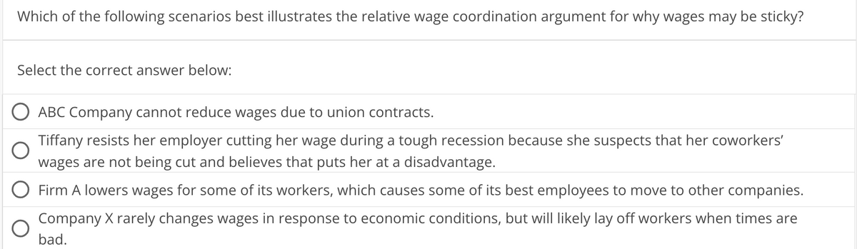 Which of the following scenarios best illustrates the relative wage coordination argument for why wages may be sticky?
Select the correct answer below:
ABC Company cannot reduce wages due to union contracts.
Tiffany resists her employer cutting her wage during a tough recession because she suspects that her coworkers'
wages are not being cut and believes that puts her at a disadvantage.
Firm A lowers wages for some of its workers, which causes some of its best employees to move to other companies.
Company X rarely changes wages in response to economic conditions, but will likely lay off workers when times are
bad.