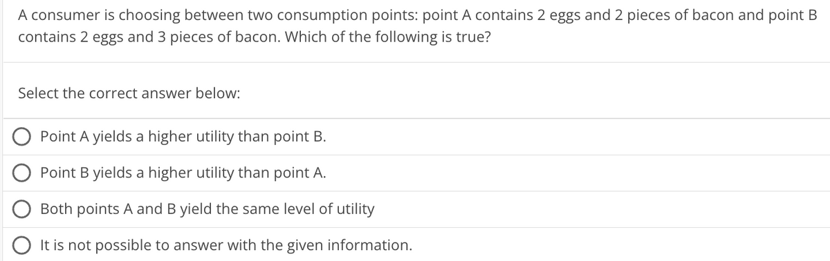 A consumer is choosing between two consumption points: point A contains 2 eggs and 2 pieces of bacon and point B
contains 2 eggs and 3 pieces of bacon. Which of the following is true?
Select the correct answer below:
Point A yields a higher utility than point B.
Point B yields a higher utility than point A.
Both points A and B yield the same level of utility
It is not possible to answer with the given information.