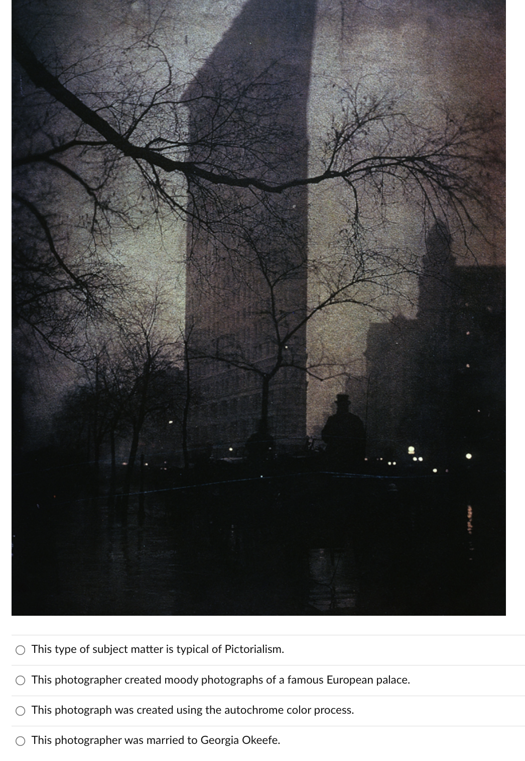 This type of subject matter is typical of Pictorialism.
O This photographer created moody photographs of a famous European palace.
This photograph was created using the autochrome color process.
This photographer was married to Georgia Okeefe.
O