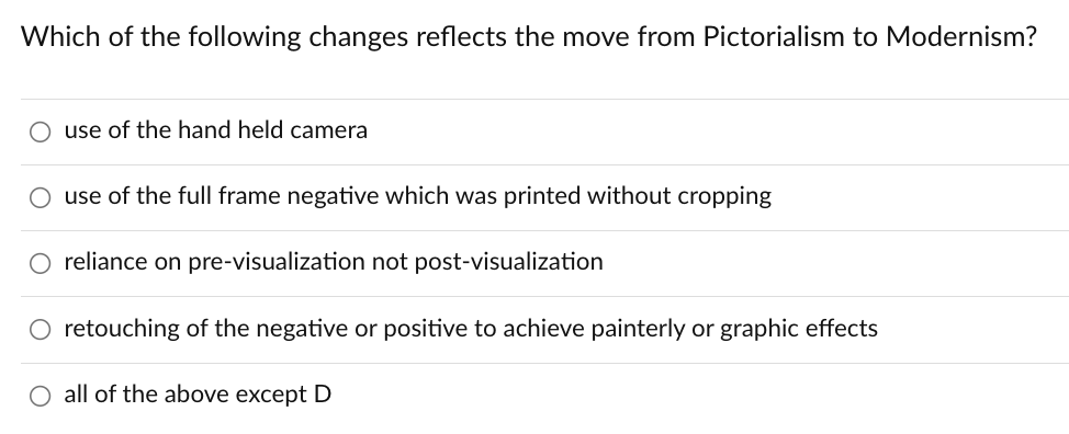 Which of the following changes reflects the move from Pictorialism to Modernism?
use of the hand held camera
use of the full frame negative which was printed without cropping
O reliance on pre-visualization not post-visualization
O retouching of the negative or positive to achieve painterly or graphic effects
O all of the above except D