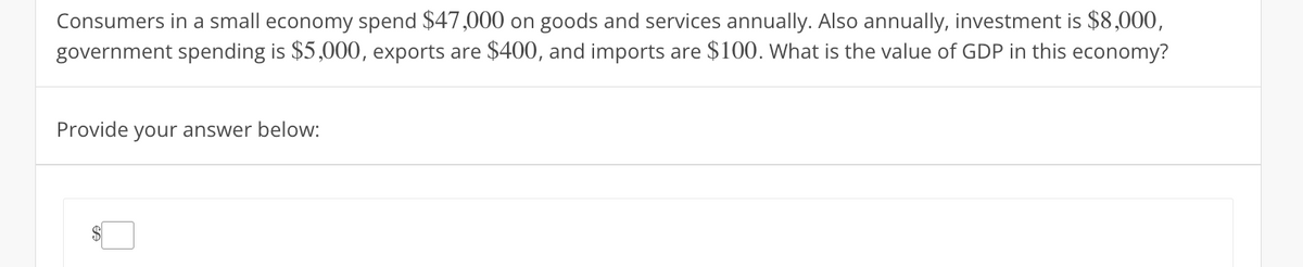 Consumers in a small economy spend $47,000 on goods and services annually. Also annually, investment is $8,000,
government spending is $5,000, exports are $400, and imports are $100. What is the value of GDP in this economy?
Provide your answer below: