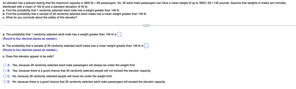 An elevator has a placard stating that the maximum capacity is 3800 Ib-26 passengers. So, 26 adult male passengers can have a mean weight of up to 3800/ 26 = 146 pounds. Assume that weights of males are normally
distributed with a mean of 182 Ib and a standard deviation of 40 Ib.
a. Find the probability that 1 randomly selected adult male has a weight greater than 146 Ib.
b. Find the probability that a sample of 26 randomly selected adult males has a mean weight greater than 146 Ib.
c. What do you conclude about the safety of this elevator?
a. The probability that 1 randomly selected adult male has a weight greater than 146 lb is
(Round to four decimal places as needed.)
b. The probability that a sample of 26 randomly selected adult males has a mean weight greater than 146 Ib is
(Round to four decimal places as needed.)
c. Does this elevator appear to be safe?
O A. Yes, because 26 randomly selected adult male passengers will always be under the weight limit.
B. Yes, because there is a good chance that 26 randomly selected people will not exceed the elevator capacity.
C. No, because 26 randomly selected people will never be under the weight limit.
D. No, because there is a good chance that 26 randomly selected adult male passengers will exceed the elevator capacity.
