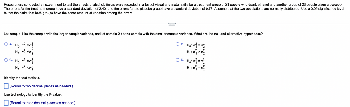 Researchers conducted an experiment to test the effects of alcohol. Errors were recorded in a test of visual and motor skills for a treatment group of 23 people who drank ethanol and another group of 23 people given a placebo.
The errors for the treatment group have a standard deviation of 2.40, and the errors for the placebo group have a standard deviation of 0.78. Assume that the two populations are normally distributed. Use a 0.05 significance level
to test the claim that both groups have the same amount of variation among the errors.
Let sample 1 be the sample with the larger sample variance, and let sample 2 be the sample with the smaller sample variance. What are the null and alternative hypotheses?
OA. H₂:0² = 0²/2
OB. H₂:0² = 0²/2
H₁: 0²/12 #02/22
H₁:0² > 0²/2
ỌC Họỏi cơ
OD. Ho: 0²/02/2
H₁:0² <0²
H₁:0² = 0²/2
Identify the test statistic.
(Round to two decimal places as needed.)
Use technology to identify the P-value.
(Round to three decimal places as needed.)