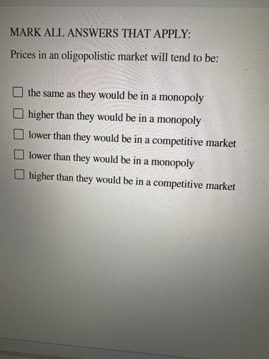 MARK ALL ANSWERS THAT APPLY:
Prices in an oligopolistic market will tend to be:
the same as they would be in a monopoly
higher than they would be in a monopoly
lower than they would be in a competitive market
lower than they would be in a monopoly
higher than they would be in a competitive market