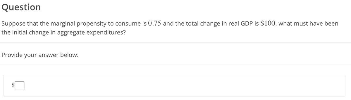 Question
Suppose that the marginal propensity to consume is 0.75 and the total change in real GDP is $100, what must have been
the initial change in aggregate expenditures?
Provide your answer below: