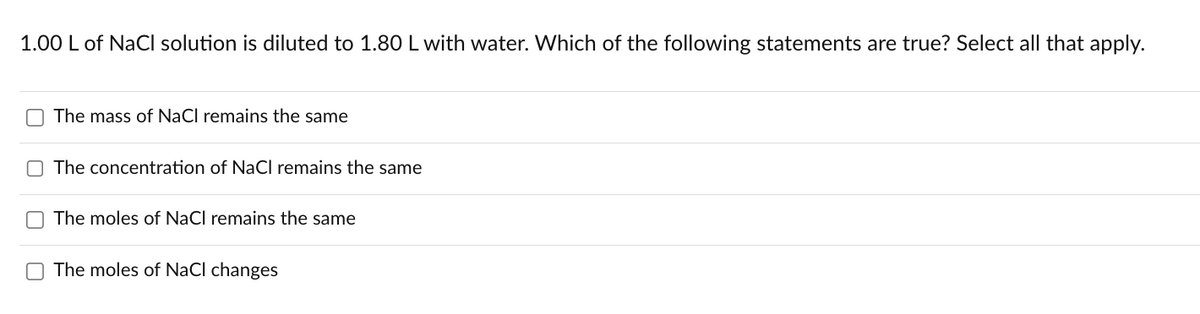 1.00 L of NaCl solution is diluted to 1.80 L with water. Which of the following statements are true? Select all that apply.
The mass of NaCl remains the same
The concentration of NaCl remains the same
The moles of NaCl remains the same
The moles of NaCl changes